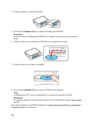 Page 112112 4. Levante el panel de control hasta arriba.
5. Pulse el botón Bandeja CD para expulsar la bandeja para CD/DVD.
Precaución:
No trate de sacar la bandeja para CD/DVD por completo; automáticamente sale hasta un 
límite.
6. Coloque el disco en la bandeja para CD/DVD con la etiqueta hacia arriba.
7. Coloque el disco en su lugar con cuidado.
8. Pulse el botón Bandeja CD para colocar el CD/DVD para imprimir.
Nota:
La bandeja para CD se mete automáticamente si espera antes de pulsar un botón.
Precaución:
No...