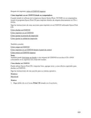 Page 113113 Después de imprimir, retire el CD/DVD impreso
.
Cómo imprimir en un CD/DVD desde su computadora
Cuando instaló el software de la impresora Epson Stylus Photo TX700W en su computadora, 
instaló el programa Epson Print CD para imprimir diseños de etiqueta directamente en CDs o 
DVDs.
Siga las instrucciones de estas secciones para imprimir en un CD/DVD utilizando Epson Print 
CD:
Cómo diseñar un CD/DVD
Cómo imprimir en un CD/DVD
Cómo ajustar la posición de impresión
Cómo ajustar la calidad de impresión...
