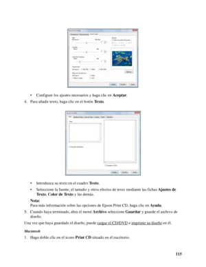 Page 115115 • Configure los ajustes necesarios y haga clic en Aceptar.
4. Para añadir texto, haga clic en el botón Texto.
• Introduzca su texto en el cuadro Texto.
• Seleccione la fuente, el tamaño y otros efectos de texto mediante las fichas Ajustes de 
Te x t o, Color de Texto y las demás.
Nota:
Para más información sobre las opciones de Epson Print CD, haga clic en Ayuda.
5. Cuando haya terminado, abra el menú Archivo seleccione Guardar y guarde el archivo de 
diseño.
Una vez que haya guardado el diseño,...