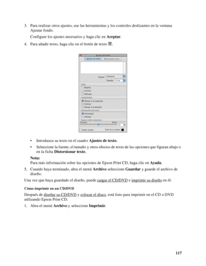 Page 117117 3. Para realizar otros ajustes, use las herramientas y los controles deslizantes en la ventana 
Ajustar fondo.
Configure los ajustes necesarios y haga clic en Aceptar.
4. Para añadir texto, haga clic en el botón de texto .
• Introduzca su texto en el cuadro Ajustes de texto.
• Seleccione la fuente, el tamaño y otros efectos de texto de las opciones que figuran abajo o 
en la ficha Distorsionar texto.
Nota:
Para más información sobre las opciones de Epson Print CD, haga clic en Ayuda.
5. Cuando haya...