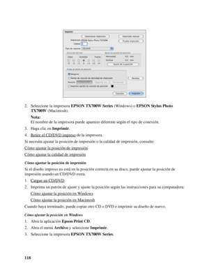 Page 118118 2. Seleccione la impresora EPSON TX700W Series (Windows) o EPSON Stylus Photo 
TX700W (Macintosh).
Nota:
El nombre de la impresora puede aparecer diferente según el tipo de conexión.
3. Haga clic en Imprimir.
4. Retire el CD/DVD impreso
 de la impresora.
Si necesita ajustar la posición de impresión o la calidad de impresión, consulte:
Cómo ajustar la posición de impresión
Cómo ajustar la calidad de impresión
Cómo ajustar la posición de impresión
Si el diseño impreso no está en la posición correcta en...