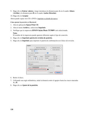 Page 120120 9. Haga clic en Entrar valores y luego introduzca la distancia para A en el cuadro Altura 
(Arriba) y la distancia para B en el cuadro Ancho (Derecha).
10. Haga clic en Aceptar.
Ahora puede copiar otro CD o DVD e imprimir su diseño de nuevo
.
Cómo ajustar la posición en Macintosh
1. Abra la aplicación Epson Print CD.
2. Abra el menú Archivo y seleccione Imprimir.
3. Verifique que la impresora EPSON Stylus Photo TX700W esté seleccionada.
Nota:
El nombre de la impresora puede aparecer diferente según...
