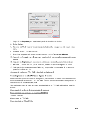 Page 123123 5. Haga clic en Imprimir para imprimir el patrón de densidad en el disco.
6. Retire el disco.
7. Revise el CD/DVD para ver si necesita ajustar la densidad para que sea más oscura o más 
clara.
8. Inserte el mismo CD/DVD otra vez.
9. Seleccione un ajuste más oscuro o más claro en el cuadro Corrección del color.
10. Haga clic en Segunda vez o Tercera vez para imprimir patrones adicionales con diferentes 
ajustes.
11. Haga clic en Imprimir para imprimir un patrón nuevo en otro lugar en el mismo disco....