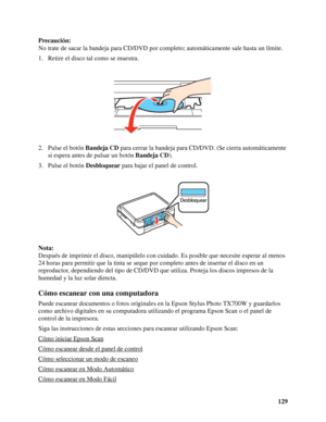 Page 129129 Precaución:
No trate de sacar la bandeja para CD/DVD por completo; automáticamente sale hasta un límite.
1. Retire el disco tal como se muestra.
2. Pulse el botón Bandeja CD para cerrar la bandeja para CD/DVD. (Se cierra automáticamente 
si espera antes de pulsar un botón Bandeja CD).
3. Pulse el botón Desbloquear para bajar el panel de control.
Nota:
Después de imprimir el disco, manipúlelo con cuidado. Es posible que necesite esperar al menos 
24 horas para permitir que la tinta se seque por...