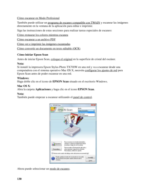 Page 130130 Cómo escanear en Modo Profesional
También puede utilizar un programa de escaneo compatible con TWAIN y escanear las imágenes 
directamente en la ventana de la aplicación para editar e imprimir.
Siga las instrucciones de estas secciones para realizar tareas especiales de escaneo:
Cómo restaurar los colores mientras escanea
Cómo escanear a un archivo PDF
Cómo ver e imprimir las imágenes escaneadas
Cómo convertir un documento en texto editable (OCR)
Cómo iniciar Epson Scan
Antes de iniciar Epson Scan,...