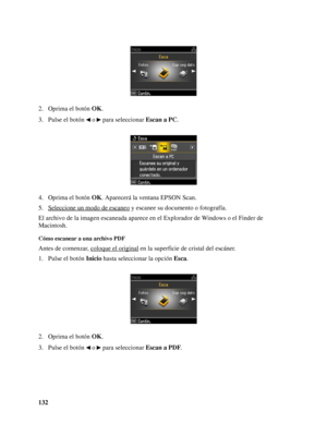 Page 132132 2. Oprima el botón OK.
3. Pulse el botón   o   para seleccionar Escan a PC.
4. Oprima el botón OK. Aparecerá la ventana EPSON Scan.
5. Seleccione un modo de escaneo
 y escanee su documento o fotografía.
El archivo de la imagen escaneada aparece en el Explorador de Windows o el Finder de 
Macintosh.
Cómo escanear a una archivo PDF
Antes de comenzar, coloque el original en la superficie de cristal del escáner.
1. Pulse el botón Inicio hasta seleccionar la opción Esca.
2. Oprima el botón OK.
3. Pulse el...