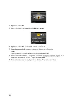 Page 134134 2. Oprima el botón OK.
3. Pulse el botón   o   para seleccionar Escan a correo.
4. Oprima el botón OK. Aparecerá la ventana Epson Scan:
5. Seleccione un modo de escaneo
 y escanee su documento o fotografía.
Nota:
Su documento o fotografía se escanea como un archivo JPEG.
6. Para escanear documentos o fotografías adicionales, coloque el siguiente original
 en la 
superficie de cristal del escáner y haga clic en Escanear.
7. Cuando termine de escanear, haga clic en Cerrar. Aparecerá esta ventana:
 