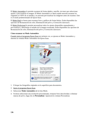 Page 136136 El Modo Automático
 le permite escanear de forma rápida y sencilla, sin tener que seleccionar 
ajustes o previsualizar la imagen. El Modo Automático es ideal cuando necesita escanear los 
originales al 100% de su tamaño y no necesita previsualizar las imágenes antes de escanear. Este 
es el modo predeterminado de Epson Scan.
El Modo Fácil
 es bueno para escanear fotos y gráficos de forma básica. Están disponibles las 
opciones de Restauración de color, Eliminación del polvo y Corrección claroscuro....