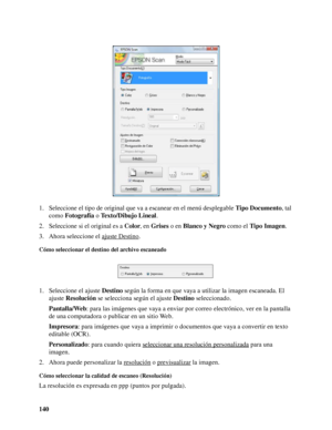 Page 140140 1. Seleccione el tipo de original que va a escanear en el menú desplegable Tipo Documento, tal 
como Fotografía o Texto/Dibujo Lineal. 
2. Seleccione si el original es a Color, en Grises o en Blanco y Negro como el Tipo Imagen.
3. Ahora seleccione el ajuste Destino
.
Cómo seleccionar el destino del archivo escaneado
1. Seleccione el ajuste Destino según la forma en que vaya a utilizar la imagen escaneada. El 
ajuste Resolución se selecciona según el ajuste Destino seleccionado.
Pantalla/Web: para las...
