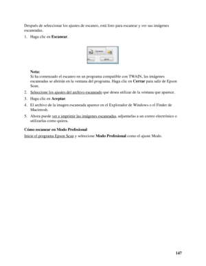 Page 147147 Después de seleccionar los ajustes de escaneo, está listo para escanear y ver sus imágenes 
escaneadas.
1. Haga clic en Escanear.
Nota:
Si ha comenzado el escaneo en un programa compatible con TWAIN, las imágenes 
escaneadas se abrirán en la ventana del programa. Haga clic en Cerrar para salir de Epson 
Scan.
2. Seleccione los ajustes del archivo escaneado
 que desea utilizar de la ventana que aparece.
3. Haga clic en Aceptar.
4. El archivo de la imagen escaneada aparece en el Explorador de Windows o...