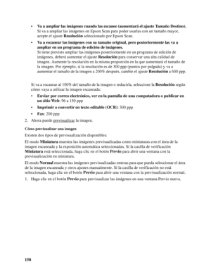 Page 150150•Va a ampliar las imágenes cuando las escanee (aumentará el ajuste Tamaño Destino).
Si va a ampliar las imágenes en Epson Scan para poder usarlas con un tamaño mayor, 
acepte el ajuste Resolución seleccionado por Epson Scan.
•Va a escanear las imágenes con su tamaño original, pero posteriormente las va a 
ampliar en un programa de edición de imágenes.
Si tiene previsto ampliar las imágenes posteriormente en un programa de edición de 
imágenes, deberá aumentar el ajuste Resolución para conservar una...