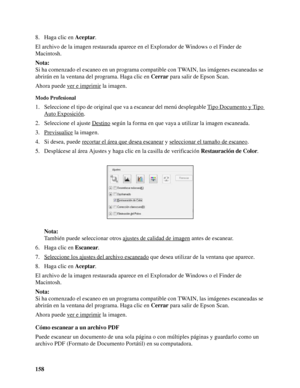 Page 158158 8. Haga clic en Aceptar.
El archivo de la imagen restaurada aparece en el Explorador de Windows o el Finder de 
Macintosh.
Nota:
Si ha comenzado el escaneo en un programa compatible con TWAIN, las imágenes escaneadas se 
abrirán en la ventana del programa. Haga clic en Cerrar para salir de Epson Scan.
Ahora puede ver e imprimir
 la imagen.
Modo Profesional
1. Seleccione el tipo de original que va a escanear del menú desplegable Tipo Documento y Tipo 
Auto Exposición.
2. Seleccione el ajuste Destino...