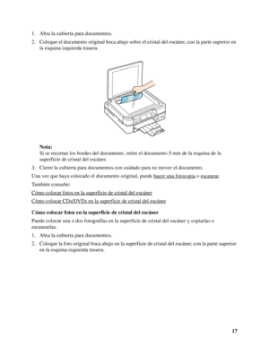 Page 1717 1. Abra la cubierta para documentos.
2. Coloque el documento original boca abajo sobre el cristal del escáner, con la parte superior en 
la esquina izquierda trasera.
Nota:
Si se recortan los bordes del documento, retire el documento 5 mm de la esquina de la 
superficie de cristal del escáner.
3. Cierre la cubierta para documentos con cuidado para no mover el documento.
Una vez que haya colocado el documento original, puede hacer una fotocopia
 o escanear.
También consulte:
Cómo colocar fotos en la...
