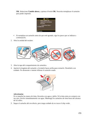 Page 173173 OK. Seleccione Cambie ahora y oprima el botón OK. Necesita reemplazar el cartucho 
para poder imprimir.
• Si reemplaza un cartucho antes de que esté agotado, siga los pasos que se indican a 
continuación.
2. Abra la unidad del escáner.
3. Abra la tapa del compartimiento de cartuchos.
4. Apriete la lengüeta del cartucho y levántelo hacia arriba para extraerlo. Deséchelo con 
cuidado. No desmonte o intente rellenar el cartucho usado.
Advertencia:
Si se mancha las manos de tinta, láveselas con agua y...