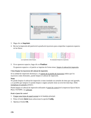 Page 178178 3. Haga clic en Imprimir.
4. Revise la impresión del patrón de la prueba de inyectores para comprobar si aparecen espacios 
en las líneas.
5. Si no aparecen espacios, haga clic en Finalizar.
Si aparecen espacios o el patrón se imprime de forma tenue, limpie el cabezal de impresión
.
Cómo limpiar los inyectores del cabezal de impresión
Si la calidad de impresión disminuye y el patrón de la prueba de inyectores indica que los 
inyectores están obstruidos, puede limpiar el cabezal de impresión.
Nota:
No...