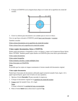 Page 1919 2. Coloque el CD/DVD con la etiqueta hacia abajo en el centro de la superficie de cristal del 
escáner.
3. Cierre la cubierta para documentos con cuidado para no mover el disco.
Una vez que haya colocado el CD/DVD, puede hacer una fotocopia
 o escanear.
También consulte:
Cómo colocar documentos en la superficie de cristal del escáner
Cómo colocar fotos en la superficie de cristal del escáner
Cómo copiar documentos, fotos o CD/DVDs
Puede copiar documentos o fotografías a color o en blanco y negro con...