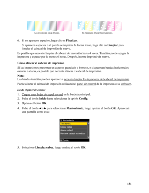 Page 181181 6. Si no aparecen espacios, haga clic en Finalizar.
Si aparecen espacios o el patrón se imprime de forma tenue, haga clic en Limpiar para 
limpiar el cabezal de impresión de nuevo.
Es posible que necesite limpiar el cabezal de impresión hasta 4 veces. También puede apagar la 
impresora y esperar por lo menos 6 horas. Después, intente imprimir de nuevo.
Cómo alinear el cabezal de impresión
Si las impresiones presentan un aspecto granulado o borroso, o si aparecen bandas horizontales 
oscuras o claras,...