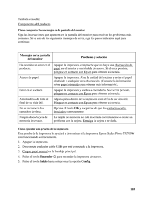 Page 185185 También consulte:
Componentes del producto
Cómo comprobar los mensajes en la pantalla del monitor
Siga las instrucciones que aparecen en la pantalla del monitor para resolver los problemas más 
comunes. Si ve uno de los siguientes mensajes de error, siga los pasos indicados aquí para 
continuar.
Cómo ejecutar una prueba de la impresora
Una prueba de la impresora le ayudará a determinar si la impresora Epson Stylus Photo TX700W 
está funcionando correctamente.
1. Apague la impresora.
2. Desconecte...