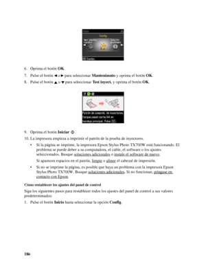 Page 186186 6. Oprima el botón OK.
7. Pulse el botón   o   para seleccionar Mantenimnto y oprima el botón OK.
8. Pulse el botón   o   para seleccionar Test inyect. y oprima el botón OK.
9. Oprima el botón Iniciar .
10. La impresora empieza a imprimir el patrón de la prueba de inyectores.
• Si la página se imprime, la impresora Epson Stylus Photo TX700W está funcionando. El 
problema se puede deber a su computadora, el cable, el software o los ajustes 
seleccionados. Busque soluciones adicionales
 o instale el...