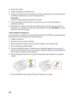 Page 210210 4. Retire todo el papel.
5. Limpie la bandeja con un cepillo suave.
6. Limpie el cristal del escáner con un paño suave que no suelte pelusa (se recomienda uno de 
microfibra), humedecido con un poco de limpiacristales.
Precaución:
No rocíe el limpiacristales directamente en el cristal.
7. Limpie la pantalla LCD del monitor con un paño suave y seco. No utilice líquidos o 
limpiadores químicos.
8. Para limpiar los rodillos en el interior de la unidad, haga varias fotocopias sin colocar un 
documento en...