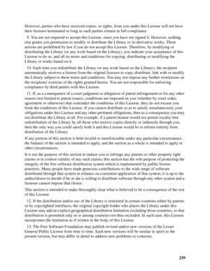 Page 239239 However, parties who have received copies, or rights, from you under this License will not have 
their licenses terminated so long as such parties remain in full compliance.
  9. You are not required to accept this License, since you have not signed it. However, nothing 
else grants you permission to modify or distribute the Library or its derivative works. These 
actions are prohibited by law if you do not accept this License. Therefore, by modifying or 
distributing the Library (or any work based...