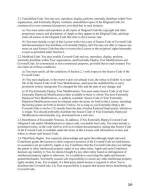 Page 243243 2.1 Unmodified Code. You may use, reproduce, display, perform, internally distribute within Your 
organization, and Externally Deploy verbatim, unmodified copies of the Original Code, for 
commercial or non-commercial purposes, provided that in each instance:
(a) You must retain and reproduce in all copies of Original Code the copyright and other 
proprietary notices and disclaimers of Apple as they appear in the Original Code, and keep 
intact all notices in the Original Code that refer to this...