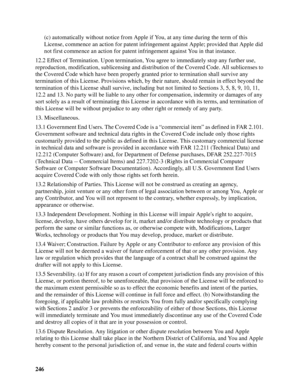 Page 246246(c) automatically without notice from Apple if You, at any time during the term of this 
License, commence an action for patent infringement against Apple; provided that Apple did 
not first commence an action for patent infringement against You in that instance.
12.2 Effect of Termination. Upon termination, You agree to immediately stop any further use, 
reproduction, modification, sublicensing and distribution of the Covered Code. All sublicenses to 
the Covered Code which have been properly granted...