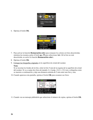 Page 2626 6. Oprima el botón OK.
7. Para activar la función Restauración color para restaurar los colores en fotos descoloridas 
mientras las escanea, pulse el botón o  para seleccionar Act. (Si la foto no está 
descolorida, no active la función Restauración color).
8. Oprima el botón OK.
9. Coloque las fotografías originales
 en la superficie de cristal del escáner.
Nota:
Si se recortan los bordes de la foto, retire la foto 5 mm de la esquina de la superficie de cristal 
del escáner. Si va a copiar dos fotos...