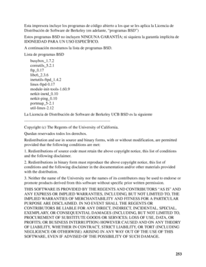 Page 253253 Esta impresora incluye los programas de código abierto a los que se les aplica la Licencia de 
Distribución de Software de Berkeley (en adelante, “programas BSD”)
Estos programas BSD no incluyen NINGUNA GARANTÍA; ni siquiera la garantía implícita de 
IDONEIDAD PARA UN USO ESPECÍFICO.
A continuación mostramos la lista de programas BSD.
Lista de programas BSD
busybox_1.7.2
coreutils_5.2.1
ftp_0.17
libc6_2.3.6
inetutils-ftpd_1.4.2
linux-ftpd-0.17
module-init-tools-1.60.9
netkit-inetd_0.10...