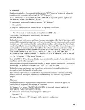 Page 259259
TCP Wrappers
Esta impresora incluye el programa de código abierto “TCP Wrappers” al que se le aplican las 
condiciones del propietario del copyright de “TCP Wrappers”.
El “TCP Wrappers” no incluye NINGUNA GARANTÍA; ni siquiera la garantía implícita de 
IDONEIDAD PARA UN USO ESPECÍFICO.
A continuación mostramos la lista de programas “TCP Wrappers”.
libwrap0_7.6
El programa “libwrap-libs-7.6” está regido por las siguientes condiciones.
----------------------------------------------------------------...