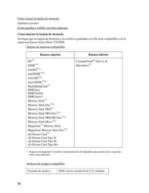 Page 3434 Cómo extraer la tarjeta de memoria
También consulte:
Cómo guardar y exhibir sus fotos impresas
Cómo insertar la tarjeta de memoria
Verifique que su tarjeta de memoria y los archivos guardados en ella sean compatibles con la 
impresora Epson Stylus Photo TX700W.
Tarjetas de memoria compatibles
* Requiere un adaptador. Consulte la documentación del adaptador para instrucciones especiales 
sobre cómo utilizarlo.
Archivos de imagen compatibles
Ranura superior Ranura inferior
SD
™
SDHC™
miniSD™*
miniSDHC...