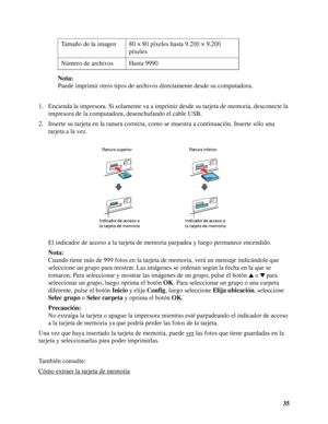 Page 3535 Nota:
Puede imprimir otros tipos de archivos directamente desde su computadora.
1. Encienda la impresora. Si solamente va a imprimir desde su tarjeta de memoria, desconecte la 
impresora de la computadora, desenchufando el cable USB.
2. Inserte su tarjeta en la ranura correcta, como se muestra a continuación. Inserte sólo una 
tarjeta a la vez.
El indicador de acceso a la tarjeta de memoria parpadea y luego permanece encendido.
Nota:
Cuando tiene más de 999 fotos en la tarjeta de memoria, verá un...