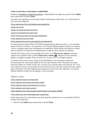 Page 3636 Cómo ver las fotos en una tarjeta o unidad flash
Después de introducir su tarjeta de memoria
 o unidad flash en la impresora, pulse el botón Inicio 
hasta seleccionar la opción Fotos.
Consulte estas siguientes secciones para obtener instrucciones sobre cómo ver y seleccionar las 
fotos que desea imprimir:
Cómo seleccionar fotos individuales para imprimirlas
Ajustes de recorte
Ajustes de impresión del modo Fotos
Ajustes de fotografía del modo Fotos
Cómo seleccionar todas las fotos para imprimirlas
Cómo...