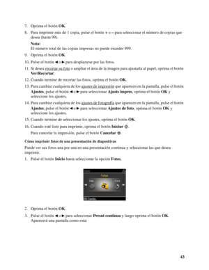 Page 4343 7. Oprima el botón OK.
8. Para imprimir más de 1 copia, pulse el botón + o – para seleccionar el número de copias que 
desea (hasta 99).
Nota:
El número total de las copias impresas no puede exceder 999.
9. Oprima el botón OK.
10. Pulse el botón   o   para desplazarse por las fotos.
11. Si desea recortar su foto
 o ampliar el área de la imagen para ajustarla al papel, oprima el botón 
Ver/Recortar.
12. Cuando termine de recortar las fotos, oprima el botón OK.
13. Para cambiar cualquiera de los ajustes...