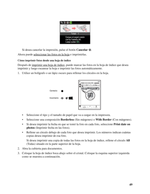 Page 4949 Si desea cancelar la impresión, pulse el botón Cancelar.
Ahora puede seleccionar las fotos en la hoja
 e imprimirlas.
Cómo imprimir fotos desde una hoja de índice
Después de imprimir una hoja de índice, puede marcar las fotos en la hoja de índice que desea 
imprimir y luego escanear la hoja e imprimir las fotos automáticamente.
1. Utilice un bolígrafo o un lápiz oscuro para rellenar los círculos en la hoja.
• Seleccione el tipo y el tamaño de papel que va a cargar en la impresora.
• Seleccione una...