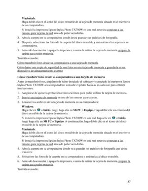 Page 5757 Macintosh: 
Haga doble clic en el icono del disco extraible de la tarjeta de memoria situado en el escritorio 
de su computadora.
Si instaló la impresora Epson Stylus Photo TX700W en una red, necesita conectar a las 
ranuras para tarjetas de red antes de poder accederlas.
3. Abra la carpeta en su computadora donde desea guardar sus archivos de fotografía.
4. Después, seleccione las fotos de la carpeta del disco extraible y arrástrelas a la carpeta en su 
computadora.
5. Antes de desconectar o apagar...