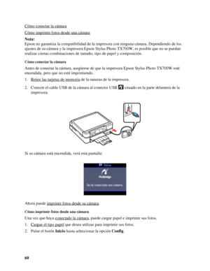 Page 6060 Cómo conectar la cámara
Cómo imprimir fotos desde una cámara
Nota:
Epson no garantiza la compatibilidad de la impresora con ninguna cámara. Dependiendo de los 
ajustes de su cámara y la impresora Epson Stylus Photo TX700W, es posible que no se puedan 
realizar ciertas combinaciones de tamaño, tipo de papel y composición.
Cómo conectar la cámara
Antes de conectar la cámara, asegúrese de que la impresora Epson Stylus Photo TX700W esté 
encendida, pero que no esté imprimiendo.
1. Retire las tarjetas de...