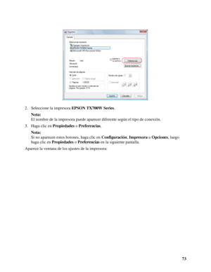 Page 7373 2. Seleccione la impresora EPSON TX700W Series.
Nota:
El nombre de la impresora puede aparecer diferente según el tipo de conexión.
3. Haga clic en Propiedades o Preferencias.
Nota:
Si no aparecen estos botones, haga clic en Configuración, Impresora u Opciones, luego 
haga clic en Propiedades o Preferencias en la siguiente pantalla.
Aparece la ventana de los ajustes de la impresora:
 