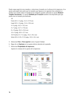 Page 7676 Puede cargar papel de estos tamaños y seleccionar el tamaño en el software de la impresora. (Los 
ajustes para papel más ancho que los tamaños que figuran en la siguiente lista solamente se 
pueden usar cuando reduce el tamaño de las imágenes grandes utilizando la opción Reducir/
Ampliar documento). La opción Definido por el usuario también está disponible para que 
pueda crear un tamaño personalizado.
A4
Carta (8,5 × 11 pulg.; 21,6 × 27,9 cm)
Legal (8,5 × 14 pulg.; 21,6 × 35,6 cm)
4 × 6 pulg. (10,2 ×...