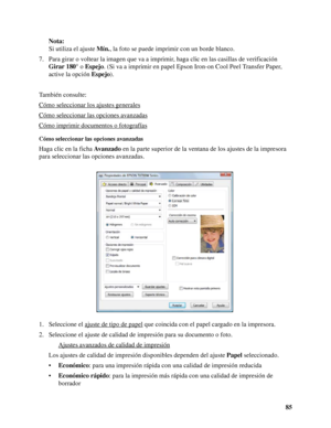 Page 8585 Nota:
Si utiliza el ajuste Mín., la foto se puede imprimir con un borde blanco.
7. Para girar o voltear la imagen que va a imprimir, haga clic en las casillas de verificación 
Girar 180° o Espejo. (Si va a imprimir en papel Epson Iron-on Cool Peel Transfer Paper, 
active la opción Espejo).
También consulte:
Cómo seleccionar los ajustes generales
Cómo seleccionar las opciones avanzadas
Cómo imprimir documentos o fotografías
Cómo seleccionar las opciones avanzadas
Haga clic en la ficha Avanzado en la...