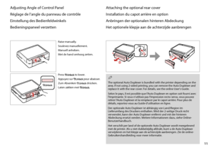 Page 11
11

Adjusting Angle of Control Panel
Réglage de l’angle du panneau de contrôle
Einstellung des Bedienfeldwinkels
Bedieningspaneel verzetten
Raise manually.
Soulevez manuellement.
Manuell anheben.
Met de hand omhoog zetten.
Press  to lower.
Appuyez sur  pour abaisser.
Zum Absenken  drücken.
Laten zakken met .
Attaching the optional rear cover
Installation du capot arrière en option
Anbringen der optionalen hinteren Abdeckung
Het optionele klepje aan de achterzijde aanbrengen
The optional Auto Duplexer is...