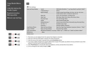 Page 40
0

Paper and Copy SettingsLayoutWith Border, Borderless *⁴, 2-up Copy, Book/2-up, Book/2-Sided *¹
2-Sided Printing *¹Off, On
Reduce/EnlargeCustom, Actual, Auto Fit Page, 10×15cm->A4, A4->10×15cm,  13×18->10×15, 10×15->13×18, A5->A4, A4->A5
Paper SizeA4, A5, 10×15cm(4×6in), 13×18cm(5×7in)
Paper TypePlain Paper, Matte, Prem. Glossy, Ultra Glossy, Glossy
Document TypeText, Text & Image, Photo
QualityDraft, Standard Quality, Best
Binding Direction *¹Vertical-Long, Vertical-Short, Horizontal-Long,...