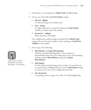 Page 1043-7
Printing with EPSON Drivers for Macintosh|3-7
3. If necessary, you can change your Media Type and Ink settings.
4. Choose one of the following 
Print Quality settings:
Normal - 360dpi
For faster printing and everyday needs
Fine - 720dpi
For high quality photos and prints (deselect the High Speed 
checkbox to achieve photo lab quality)
SuperFine - 1440dpi
Better than photo lab quality
The available print quality settings are limited by the 
Media Type 
setting. Choose lower print quality for faster...