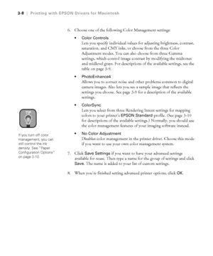 Page 1053-8
3-8|Printing with EPSON Drivers for Macintosh
6. Choose one of the following Color Management settings:
Color Controls 
Lets you specify individual values for adjusting brightness, contrast, 
saturation, and CMY inks, or choose from the three Color 
Adjustment modes. You can also choose from three Gamma 
settings, which control image contrast by modifying the midtones 
and midlevel grays. For descriptions of the available settings, see the 
table on page 3-9.
PhotoEnhance4
Allows you to correct...