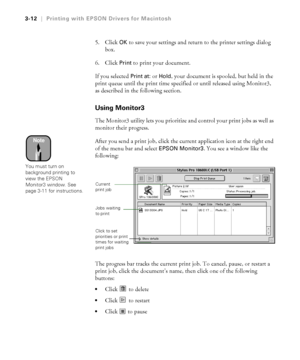 Page 1093-12
3-12|Printing with EPSON Drivers for Macintosh
5. Click OK to save your settings and return to the printer settings dialog 
box. 
6. Click 
Print to print your document. 
If you selected 
Print at: or Hold, your document is spooled, but held in the 
print queue until the print time specified or until released using Monitor3, 
as described in the following section. 
Using Monitor3
The Monitor3 utility lets you prioritize and control your print jobs as well as 
monitor their progress. 
After you send...