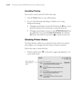 Page 1113-14
3-14|Printing with EPSON Drivers for Macintosh
Cancelling Printing
If you need to cancel a print job, follow these steps:
1. Press the 
Power button to turn off the printer.
2. Do one of the following, depending on whether you’re using 
background printing: 
If background printing is turned off, hold down the 
 
J key on your 
keyboard and press the (.) period key to cancel the print job. 
If background printing is turned on, select EPSON Monitor3 from 
the application menu and click 
Stop Print...