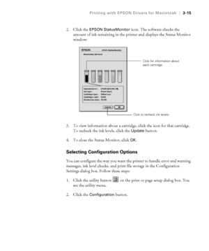 Page 1123-15
Printing with EPSON Drivers for Macintosh|3-15
2. Click the EPSON StatusMonitor icon. The software checks the 
amount of ink remaining in the printer and displays the Status Monitor 
window:
3. To view information about a cartridge, click the icon for that cartridge. 
To recheck the ink levels, click the
 Update button. 
4. To close the Status Monitor, click 
OK.
Selecting Configuration Options
You can configure the way you want the printer to handle error and warning 
messages, ink level checks,...