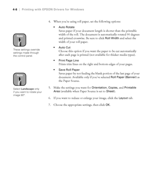 Page 1194-6
4-6|Printing with EPSON Drivers for Windows
4. When you’re using roll paper, set the following options:
Auto Rotate
Saves paper if your document length is shorter than the printable 
width of the roll. The document is automatically rotated 90 degrees 
and printed crosswise. Be sure to click 
Roll Width and select the 
width of your roll paper.
Auto Cut
Choose this option if you want the paper to be cut automatically 
after each page is printed (not available for thicker media types).
Print Page...