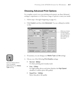 Page 1204-7
Printing with EPSON Drivers for Windows|4-7
Choosing Advanced Print Options
For complete control over your printing environment, use these Advanced 
settings to experiment or to fine-tune a range of options to meet your needs:
1. Follow steps 1 through 4 beginning on page 4-2. 
2. Click 
Custom and then click Advanced. You see a dialog box similar 
to this:
3. If necessary, you can change your 
Media Type and Ink settings.
4. Choose one of the following 
Print Quality settings:
Normal - 360dpi
For...