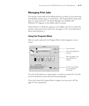 Page 1244-11
Printing with EPSON Drivers for Windows|4-11
Managing Print Jobs
Your printer comes with several utilities that let you check on your print jobs 
and schedule, cancel, pause, or restart them. The Progress Meter opens each 
time you send a print job. The Spool Manager (not available with 
Windows NT) appears on the taskbar when you print. 
Status Monitor 3, which also appears on the taskbar, also lets you check the 
printer’s status and monitor print jobs. See page 4-12 for more information 
about...